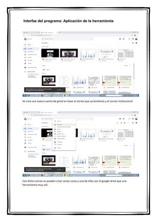 Interfaz del programa: Aplicación de la herramienta
Se crea una nueva cuenta de gmail en base al correo que ya tenaimos y al correo institucional
Con dicho correo se pueden crear varias cosas y una de ellas son el google drive que una
herramienta muy util.
 