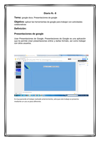 Diario N.- 8
Tema: google docs. Presentaciones de google
Objetivo: aplicar las herramientas de google para trabajar con actividades
colaborativas
Definición:
Presentaciones de google
Usar Presentaciones de Google. Presentaciones de Google es una aplicación
que te permite crear presentaciones online y darles formato, así como trabajar
con otros usuarios.
Es muy parecido al trabajo realizado anteriormente, solo que este trabajo se presenta
mediante un uso un poco diferente.
 