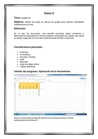 Diario 9
Tema: google cal
Objetivo: Aplicar las hojas de cálculo de google para resolver actividades
colaborativas en línea
Definición:
Es un tipo de documento, que permite manipular datos numéricos y
alfanuméricos dispuestos en forma de tablas compuestas por celdas, las cuales
se suelen organizar en una matriz bidimensional de filas y columnas.
Características generales:
 Financiar
 Formularios
 Escuela y Grados
 Lista
 Deportes
 Hoja de trabajo activa
 Tablas dinámicas
Interfaz del programa: Aplicación de la herramienta
Ubica un título para la hoja de cálculo en la primera fila de la misma,
comenzando en la línea A1.
 