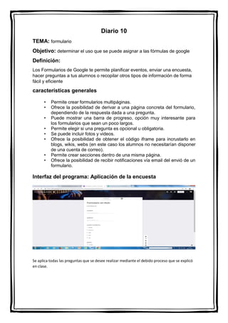 Diario 10
TEMA: formulario
Objetivo: determinar el uso que se puede asignar a las fórmulas de google
Definición:
Los Formularios de Google te permite planificar eventos, enviar una encuesta,
hacer preguntas a tus alumnos o recopilar otros tipos de información de forma
fácil y eficiente
características generales
• Permite crear formularios multipáginas.
• Ofrece la posibilidad de derivar a una página concreta del formulario,
dependiendo de la respuesta dada a una pregunta.
• Puede mostrar una barra de progreso, opción muy interesante para
los formularios que sean un poco largos.
• Permite elegir si una pregunta es opcional u obligatoria.
• Se puede incluir fotos y videos.
• Ofrece la posibilidad de obtener el código iframe para incrustarlo en
blogs, wikis, webs (en este caso los alumnos no necesitarían disponer
de una cuenta de correo).
• Permite crear secciones dentro de una misma página.
• Ofrece la posibilidad de recibir notificaciones vía email del envió de un
formulario.
Interfaz del programa: Aplicación de la encuesta
Se aplica todas las preguntas que se desee realizar mediante el debido proceso que se explicó
en clase.
 