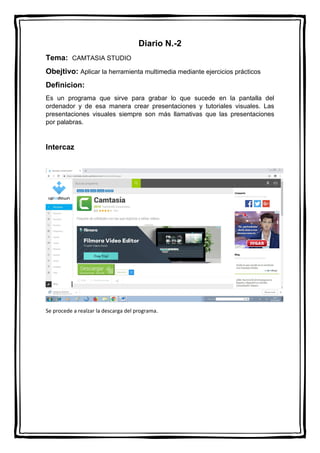 Diario N.-2
Tema: CAMTASIA STUDIO
Obejtivo: Aplicar la herramienta multimedia mediante ejercicios prácticos
Definicion:
Es un programa que sirve para grabar lo que sucede en la pantalla del
ordenador y de esa manera crear presentaciones y tutoriales visuales. Las
presentaciones visuales siempre son más llamativas que las presentaciones
por palabras.
Intercaz
Se procede a realzar la descarga del programa.
 