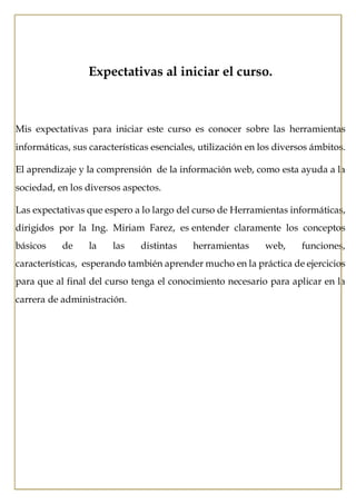 Expectativas al iniciar el curso.
Mis expectativas para iniciar este curso es conocer sobre las herramientas
informáticas, sus características esenciales, utilización en los diversos ámbitos.
El aprendizaje y la comprensión de la información web, como esta ayuda a la
sociedad, en los diversos aspectos.
Las expectativas que espero a lo largo del curso de Herramientas informáticas,
dirigidos por la Ing. Miriam Farez, es entender claramente los conceptos
básicos de la las distintas herramientas web, funciones,
características, esperando también aprender mucho en la práctica de ejercicios
para que al final del curso tenga el conocimiento necesario para aplicar en la
carrera de administración.
 
