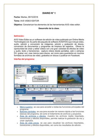 DIARIO N° 1
Fecha: Martes, 09/10/2018
Tema: AVS VIDEO EDITOR
Objetivo: Caracterizar los elementos de las herramientas AVS video editor.
Desarrollo de la clase.
Definición:
AVS Video Editor es un software de edición de video publicado por Online Media
Technologies Ltd. Es parte del paquete de software AVS4YOU que incluye video,
audio, edición y conversión de imágenes, edición y grabación de discos,
conversión de documentos y programas de limpieza de registros. Ofrece la
oportunidad de crear y editar videos con una gran variedad de efectos de video
y audio, texto y transiciones; captura videos desde pantallas, web o cámaras
DV; grabar voz; cree menús para discos, así como para guardarlos en muchos
formatos de archivos de video, grabarlos en discos o publicar en Facebook.
Interfaz del programa:
 Menú superior, se usa para acceder a todas las funciones principales del
programa.
 Botones centrales, se usa para acceder de manera rápida a las funciones
básicas del programa, tal como el tratamiento de archivos y proyectos.
 Área de archivos y efectos, muestra los archivos media importada,
transiciones y efectos disponibles, permite realizar la grabación de voz y
crear capítulos.
 Área de vista previa, se usa para visualizar los archivos importados,
transiciones y efectos disponibles, así como los resultados de edición.
 