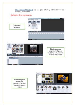  Área Timeline/Storyboard, se usa para añadir y administrar vídeos,
efectos y transiciones.
Aplicación de la herramienta.
Edición de video,
elegir las imágenes
que crea conveniente
para crear su video.
Entrada al
programa.
Puede elegir las
diferentes
transacciones, para
la edición de su
video.
 