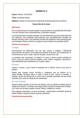 DIARIO N° 2
Fecha: Martes, 16/10/2018
Tema: Camtasia Studio.
Objetivo: Aplicar la herramienta multimedia mediante ejercicios prácticos.
Desarrollo de la clase.
Definición:
Es un programa que sirve para grabar lo que sucede en la pantalla del ordenador
y de esa manera crear presentaciones y tutoriales visuales.
Las presentaciones visuales siempre son más llamativas que las presentaciones
por palabras. Con Camtasia Studio podrás crear presentaciones visuales de
manera sencilla y fácil. Con presionar el botón de grabación será suficiente para
que Camtasia Studio comience a grabar lo que sucede en la pantalla del PC.
Interfaz del programa:
1) Clipbin
Encontramos los elementos con los que vamos a trabajar, y diferentes
herramientas de edición. Encontraremos también la librería, las anotaciones, la
herramienta de zoom, audio, efectos visuales, transiciones, etc.
La pestaña más importante, es Clipbin, es como si fuera nuestra pantalla de
inicio, y aquí se ubican todos los objetos, como videos, imágenes, canciones y
otros elementos que utilizaremos en nuestro video.
2) Lienzo
Lienzo o canvas, y aquí verás el resultado de tu edición, será lo que verá tu
público.
Desde aquí puedes mover los clips e imágenes que se utilizan en tu
video. Puedes moverlos hacia un lado o hacia el otro, reducir tu tamaño, y
también ubicar los elementos al centro de la pantalla guiándote de las líneas
amarillas que verás al manipular los elementos.
3) Línea de tiempo
Nuestra última sección es la línea de tiempo, aquí es dónde sucederá toda la
magia de la edición. Camtasia nos otorga tracks o pistas ilimitadas para trabajar,
y en cada una de ellas puedes colocar videos, imágenes o audios.
Para agregar elementos a la línea de tiempo, simplemente arrástralos desde el
clipbin hasta la ubicación dónde quieras colocarlos.
Características generales:
 