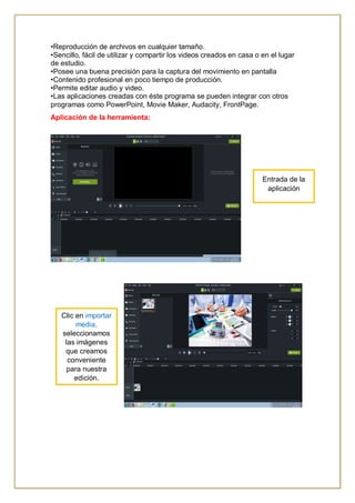•Reproducción de archivos en cualquier tamaño.
•Sencillo, fácil de utilizar y compartir los videos creados en casa o en el lugar
de estudio.
•Posee una buena precisión para la captura del movimiento en pantalla
•Contenido profesional en poco tiempo de producción.
•Permite editar audio y video.
•Las aplicaciones creadas con éste programa se pueden integrar con otros
programas como PowerPoint, Movie Maker, Audacity, FrontPage.
Aplicación de la herramienta:
Entrada de la
aplicación
Clic en importar
media,
seleccionamos
las imágenes
que creamos
conveniente
para nuestra
edición.
 