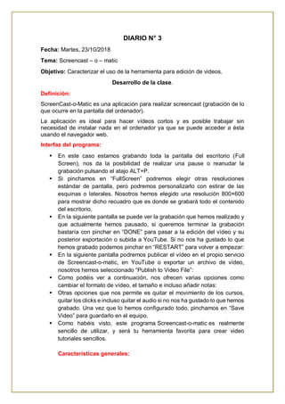 DIARIO N° 3
Fecha: Martes, 23/10/2018
Tema: Screencast – o – matic
Objetivo: Caracterizar el uso de la herramienta para edición de videos.
Desarrollo de la clase.
Definición:
ScreenCast-o-Matic es una aplicación para realizar screencast (grabación de lo
que ocurre en la pantalla del ordenador).
La aplicación es ideal para hacer vídeos cortos y es posible trabajar sin
necesidad de instalar nada en el ordenador ya que se puede acceder a ésta
usando el navegador web.
Interfaz del programa:
 En este caso estamos grabando toda la pantalla del escritorio (Full
Screen), nos da la posibilidad de realizar una pause o reanudar la
grabación pulsando el atajo ALT+P.
 Si pinchamos en “FullScreen” podremos elegir otras resoluciones
estándar de pantalla, pero podremos personalizarlo con estirar de las
esquinas o laterales. Nosotros hemos elegido una resolución 800×600
para mostrar dicho recuadro que es donde se grabará todo el contenido
del escritorio.
 En la siguiente pantalla se puede ver la grabación que hemos realizado y
que actualmente hemos pausado, si queremos terminar la grabación
bastaría con pinchar en “DONE” para pasar a la edición del vídeo y su
posterior exportación o subida a YouTube. Si no nos ha gustado lo que
hemos grabado podemos pinchar en “RESTART” para volver a empezar:
 En la siguiente pantalla podremos publicar el vídeo en el propio servicio
de Screencast-o-matic, en YouTube o exportar un archivo de vídeo,
nosotros hemos seleccionado “Publish to Video File”:
 Como podéis ver a continuación, nos ofrecen varias opciones como
cambiar el formato de vídeo, el tamaño e incluso añadir notas:
 Otras opciones que nos permite es quitar el movimiento de los cursos,
quitar los clicks e incluso quitar el audio si no nos ha gustado lo que hemos
grabado. Una vez que lo hemos configurado todo, pinchamos en “Save
Video” para guardarlo en el equipo.
 Como habéis visto, este programa Screencast-o-matic es realmente
sencillo de utilizar, y será tu herramienta favorita para crear video
tutoriales sencillos.
Características generales:
 