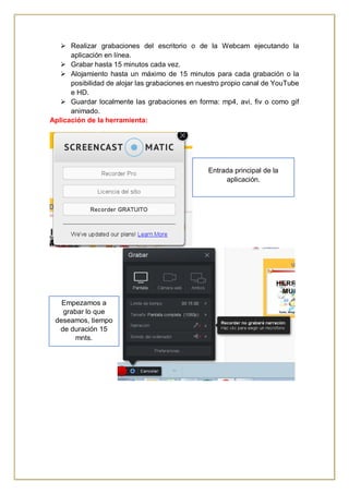  Realizar grabaciones del escritorio o de la Webcam ejecutando la
aplicación en línea.
 Grabar hasta 15 minutos cada vez.
 Alojamiento hasta un máximo de 15 minutos para cada grabación o la
posibilidad de alojar las grabaciones en nuestro propio canal de YouTube
e HD.
 Guardar localmente las grabaciones en forma: mp4, avi, fiv o como gif
animado.
Aplicación de la herramienta:
Entrada principal de la
aplicación.
Empezamos a
grabar lo que
deseamos, tiempo
de duración 15
mnts.
 