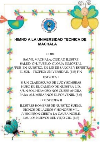 HIMNO A LA UNIVERSIDAD TECNICA DE
MACHALA
CORO
SALVE, MACHALA, CIUDAD ILUSTRE
SALUD, OH, PUEBLO, GLORIA INMORTAL
//FUE EN NUESTRO, EN LID DE SANGRE Y ESPIRITU,
EL SOL – TROFEO: UNIVERSIDAD. (BIS) FIN
ESTROFA I
SI UN CLAROSCURO DE LUZ Y SOMBRAS
HUBO EN EL CAMINO DE NUESTRA LID,
//UN SOL HERMOSO NOS CUBRE AHORA,
PARA ALUMBRARNOS EL PORVENIR. (BIS)
+++ESTROFA II
ILUSTRES HOMBRES DE NUESTRO SUELO,
DIGNOS DE LAUROS Y HONORES MIL,
//HICIERON CIERTA LA CAUSA NOBLE,
EMULOS NUEVOS DEL VIEJO CID. (BIS)
 