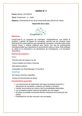 DIARIO N° 4
Fecha: Martes, 23/10/2018
Tema: Screencast – o – matic
Objetivo: Caracterizar el uso de la herramienta para edición de videos.
Desarrollo de la clase.
Definición:
CmapTools es un programa de ordenador, multiplataforma, que facilita la
creación y gestión de mapas de conceptos, permite que los usuarios creen
fácilmente los nodos gráficos que representan conceptos, conectar estos nodos
usando líneas, y enlazar palabras para formar una red de proposiciones
interrelacionadas que representa el conocimiento sobre un tema. Este software
se utiliza en la enseñanza y en laboratorios de investigación, y en formación
corporativa.
Interfaz del programa:
PROS
Permite subir los mapas a la red
Varios modelos de fondos y botones
Marcadores gráficos
Compatible con Mind Manager y Free Mind
CONTRAS
No incluye corrector ortográfico
Carece de herramientas de dibujo
Características generales:
 Los mecanismos de elaboración del mapa conceptual (inserción y
eliminación de conceptos y enlaces) son fáciles y cómodos.
 Interfaz comunicativa en cuanto a las funcionalidades disponibles.
 Los conceptos pueden hacerse acompañar de una imagen.
 Al enlace es posible incorporarle flechas indicativas de la dirección del
enlace.
 Posibilidad de vincular recursos a los conceptos.
 