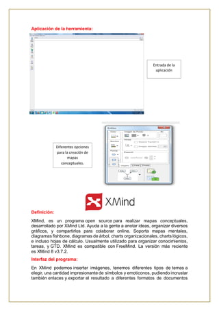 Aplicación de la herramienta:
Definición:
XMind, es un programa open source para realizar mapas conceptuales,
desarrollado por XMind Ltd. Ayuda a la gente a anotar ideas, organizar diversos
gráficos, y compartirlos para colaborar online. Soporta mapas mentales,
diagramas fishbone, diagramas de árbol, charts organizacionales, charts lógicos,
e incluso hojas de cálculo. Usualmente utilizado para organizar conocimientos,
tareas, y GTD. XMind es compatible con FreeMind. La versión más reciente
es XMind 8 v3.7.2.
Interfaz del programa:
En XMind podemos insertar imágenes, tenemos diferentes tipos de temas a
elegir, una cantidad impresionante de símbolos y emoticonos, pudiendo incrustar
también enlaces y exportar el resultado a diferentes formatos de documentos
Entrada de la
aplicación
Diferentes opciones
para la creación de
mapas
conceptuales.
 