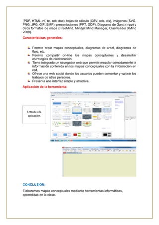 (PDF, HTML, rtf, txt, odt, doc), hojas de cálculo (CSV, ods, xls), imágenes (SVG,
PNG, JPG, GIF, BMP), presentaciones (PPT, ODP), Diagrama de Gantt (mpp) y
otros formatos de mapa (FreeMind, Mindjet Mind Manager, Clasificador XMind
2008).
Características generales:
Permite crear mapas conceptuales, diagramas de árbol, diagramas de
flujo, etc.
Permite compartir on-line los mapas conceptuales y desarrollar
estrategias de colaboración.
Tiene integrado un navegador web que permite mezclar cómodamente la
información contenida en los mapas conceptuales con la información en
red.
Ofrece una web social donde los usuarios pueden comentar y valorar los
trabajos de otras personas.
Presenta una interfaz simple y atractiva.
Aplicación de la herramienta:
CONCLUSIÓN:
Elaboramos mapas conceptuales mediante herramientas informáticas,
aprendidas en la clase.
Entrada a la
aplicación.
 
