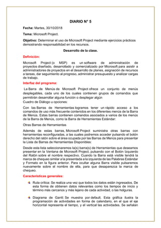 DIARIO N° 5
Fecha: Martes, 30/10/2018
Tema: Microsoft Project.
Objetivo: Determinar el uso de Microsoft Project mediante ejercicios prácticos
demostrando responsabilidad en los recursos.
Desarrollo de la clase.
Definición:
Microsoft Project (o MSP) es un software de administración de
proyectos diseñado, desarrollado y comercializado por Microsoft para asistir a
administradores de proyectos en el desarrollo de planes, asignación de recursos
a tareas, dar seguimiento al progreso, administrar presupuesto y analizar cargas
de trabajo.
Interfaz del programa:
La Barra de Menús de Microsoft Project ofrece un conjunto de menús
desplegables, cada uno de los cuales contienen grupos de comandos que
permitirán desarrollar alguna función o desplegar algún
Cuadro de Diálogo u opciones:
Con las Barras de Herramientas logramos tener un rápido acceso a los
comandos de uso más frecuente contenidos en los diferentes menús de la Barra
de Menús. Estas barras contienen comandos asociados a varios de los menús
de la Barra de Menús, como la Barra de Herramientas Estándar:
Otras Barras de Herramientas
Además de estas barras, Microsoft Project suministra otras barras con
herramientas reconfiguradas, a las cuales podremos acceder pulsando el botón
derecho del ratón sobre el área ocupada por las Barras de Menús para presentar
la Lista de Barras de Herramientas Disponibles:
Desde esta lista seleccionaremos la(s) barra(s) de Herramientas que deseamos
presentar en la Ventana de Microsoft Project, pulsando con el Botón Izquierdo
del Ratón sobre el nombre respectivo. Cuando la Barra está visible tendrá la
marca de chequeo similar a la presentada a la izquierda de las Palabras Estándar
y Formato en la figura anterior. Para ocultar alguna Barra visible pulsaremos
nuevamente sobre el nombre de ella, para que desaparezca la marca de
chequeo.
Características generales:
Ruta crítica: Se realiza una vez que todos los datos están ingresados. De
esta forma de obtienen datos relevantes como los tiempos de inicio y
término más cercanos y más lejano de cada actividad, o las holguras.
Diagrama de Gantt: Se muestra por default. Esta gráfica ilustra la
programación de actividades en forma de calendario, en el que el eje
horizontal representa el tiempo, y el vertical las actividades. Se señalan
 