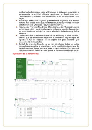 con barras los tiempos de inicio y término de la actividad, su duración y
su secuencia. La actividad crítica se muestra en rojo, las otras en azul.
Las actividades que tienen otras secundarias dentro se muestran en color
negro.
Sobrecarga de recursos: Significa que le estamos asignando a un recurso
humano más tareas de las que puede realizar. Esto lo podemos observar
en la herramienta Gráfica de Recursos del menú Ver.
Resumen de Proyecto: Nos brinda diferentes tipos de información, como
las fechas de inicio y término del proyecto en la parte superior, la duración,
las horas totales de trabajo, los costos, el estado de las tareas y de los
recursos.
Cálculo de costos: Calcula los costos de los recursos y la mano de obra,
una vez que los recursos son asignados a cada tarea. Hay dos tipos de
reportes: el flujo de efectivo – es un reporte del gasto semanal- y el
requerimiento de materiales.
Control de proyecto: Cuando ya se han introducido todos los datos
necesarios para realizar la ruta crítica, y se ha establecido el programa de
proyecto como se desea, se puede salvar como línea base. Esto permitirá
compararla con las modificaciones que se le vayan haciendo al proyecto.
Aplicación de la herramienta:
 