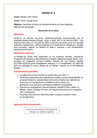 DIARIO N° 6
Fecha: Martes, 06/11/2018
Tema: Gmail, Google Drive
Objetivo: Identificar la forma de almacenamiento en línea mediante
aplicaciones de google.
Desarrollo de la clase.
Definición:
Gmail es un servicio de correo electrónico gratuito proporcionado por la
empresa estadounidense Google, inicia a partir del 15 de abril de 2004. Tras
más de cinco años, el 7 de julio de 2009, el servicio de Gmail, junto con Google
Calendar, Google Docs. (Ahora integrado en Google Drive), Hangouts y Google
Buzz (cerrado), dejaron su calidad de Beta y pasaron a ser considerados
productos terminados.
Interfaz del programa:
La interfaz de Gmail está disponible ya en cuarenta idiomas, incluyendo
el español (de España y Latinoamérica) y catalán. Utiliza tecnología AJAX, y son
pioneros en emplearla, aunque también dispone de una interfaz basada
en HTML+CSS útil para navegadores antiguos o no compatibles. En abril del
2018 se desplegó el nuevo diseño de la interfaz, basado en la API Material
Design.
Características generales:
 La página de correo también se puede cifrar por SSL.11
 Gmail está disponible para dispositivos móviles, aunque Gmail Mobile no
presenta todas las características del servicio tradicional. Además de
acceso por el navegador de un teléfono móvil, existe una
aplicación Java para gran cantidad de teléfonos compatibles.
 Soporta los navegadores Internet Explorer, Mozilla Firefox, Safari, K-
Meleon, Opera, Google Chrome, con soporte parcial para el navegador
AOL y Konqueror.
 No puede leer archivos OpenDocument, aunque sí pueden verse
en Google Docs.
Aplicación de la herramienta:
Crear una cuenta Gmail, en tal caso que ya
obtenga una, realizar lo siguiente.
 