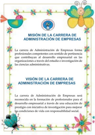 La carrera de Administración de Empresas forma
profesionales competentes con sentido de pertinencia
que contribuyan al desarrollo empresarial en las
organizaciones a través del estudio e investigación de
las ciencias administrativas.
La carrera de Administración de Empresas será
reconocida en la formación de profesionales para el
desarrollo empresarial a través de una educación de
prestigio con iniciativa de investigación para mejorar
las condiciones de vida con responsabilidad social.
 