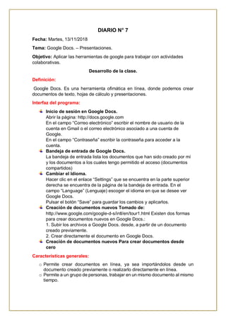 DIARIO N° 7
Fecha: Martes, 13/11/2018
Tema: Google Docs. – Presentaciones.
Objetivo: Aplicar las herramientas de google para trabajar con actividades
colaborativas.
Desarrollo de la clase.
Definición:
Google Docs. Es una herramienta ofimática en línea, donde podemos crear
documentos de texto, hojas de cálculo y presentaciones.
Interfaz del programa:
Inicio de sesión en Google Docs.
Abrir la página: http://docs.google.com
En el campo “Correo electrónico” escribir el nombre de usuario de la
cuenta en Gmail o el correo electrónico asociado a una cuenta de
Google.
En el campo “Contraseña” escribir la contraseña para acceder a la
cuenta.
Bandeja de entrada de Google Docs.
La bandeja de entrada lista los documentos que han sido creado por mí
y los documentos a los cuales tengo permitido el acceso (documentos
compartidos)
Cambiar el Idioma.
Hacer clic en el enlace “Settings” que se encuentra en la parte superior
derecha se encuentra de la página de la bandeja de entrada. En el
campo “Language” (Lenguaje) escoger el idioma en que se desee ver
Google Docs.
Pulsar el botón “Save” para guardar los cambios y aplicarlos.
Creación de documentos nuevos Tomado de:
http://www.google.com/google-d-s/intl/en/tour1.html Existen dos formas
para crear documentos nuevos en Google Docs.:
1. Subir los archivos a Google Docs. desde, a partir de un documento
creado previamente.
2. Crear directamente el documento en Google Docs.
Creación de documentos nuevos Para crear documentos desde
cero
Características generales:
o Permite crear documentos en línea, ya sea importándolos desde un
documento creado previamente o realizarlo directamente en línea.
o Permite a un grupo de personas, trabajar en un mismo documento al mismo
tiempo.
 