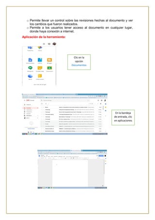o Permite llevar un control sobre las revisiones hechas al documento y ver
los cambios que fueron realizados.
o Permite a los usuarios tener acceso al documento en cualquier lugar,
donde haya conexión a internet.
Aplicación de la herramienta:
En la bandeja
de entrada, clic
en aplicaciones
Clic en la
opción
Documentos
 
