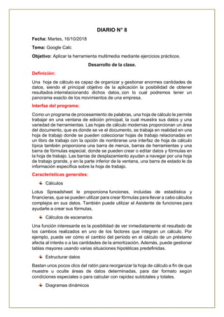 DIARIO N° 8
Fecha: Martes, 16/10/2018
Tema: Google Calc
Objetivo: Aplicar la herramienta multimedia mediante ejercicios prácticos.
Desarrollo de la clase.
Definición:
Una hoja de cálculo es capaz de organizar y gestionar enormes cantidades de
datos, siendo el principal objetivo de la aplicación la posibilidad de obtener
resultados interrelacionando dichos datos, con lo cual podremos tener un
panorama exacto de los movimientos de una empresa.
Interfaz del programa:
Como un programa de procesamiento de palabras, una hoja de cálculo le permite
trabajar en una ventana de edición principal, la cual muestra sus datos y una
variedad de herramientas. Las hojas de cálculo modernas proporcionan un área
del documento, que es donde se ve el documento, se trabaja en realidad en una
hoja de trabajo donde se pueden coleccionar hojas de trabajo relacionadas en
un libro de trabajo con la opción de nombrarse una interfaz de hoja de cálculo
típica también proporciona una barra de menús, barras de herramientas y una
barra de fórmulas especial, donde se pueden crear o editar datos y fórmulas en
la hoja de trabajo. Las barras de desplazamiento ayudan a navegar por una hoja
de trabajo grande, y en la parte inferior de la ventana, una barra de estado le da
información específica sobre la hoja de trabajo.
Características generales:
Cálculos
Lotus Spreadsheet le proporciona funciones, incluidas de estadística y
financieras, que se pueden utilizar para crear fórmulas para llevar a cabo cálculos
complejos en sus datos. También puede utilizar el Asistente de funciones para
ayudarle a crear sus fórmulas.
Cálculos de escenarios
Una función interesante es la posibilidad de ver inmediatamente el resultado de
los cambios realizados en uno de los factores que integran un cálculo. Por
ejemplo, puede ver cómo el cambio del período en el cálculo de un préstamo
afecta al interés o a las cantidades de la amortización. Además, puede gestionar
tablas mayores usando varias situaciones hipotéticas predefinidas.
Estructurar datos
Bastan unos pocos clics del ratón para reorganizar la hoja de cálculo a fin de que
muestre u oculte áreas de datos determinadas, para dar formato según
condiciones especiales o para calcular con rapidez subtotales y totales.
Diagramas dinámicos
 