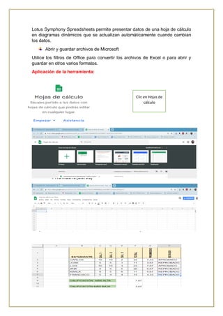 Lotus Symphony Spreadsheets permite presentar datos de una hoja de cálculo
en diagramas dinámicos que se actualizan automáticamente cuando cambian
los datos.
Abrir y guardar archivos de Microsoft
Utilice los filtros de Office para convertir los archivos de Excel o para abrir y
guardar en otros varios formatos.
Aplicación de la herramienta:
Fórmulas aplicables:
Utiliza la función suma para sumar datos consecutivos
Formula: =SUMA(A:B)
=A+B
=PROMEDIO(B2:C2)
OBTENCION DEL VALOR MAS ALTO DENTRO DE UN RANGO DE DATOS.
=MAX(B2:C2)
VALOR MÁS BAJO
=MIN(B2:C2)
ESTADO APROBADO O REPROBADO:
=SI(PROMEDIO>=7;”APROBADO”;”REPROBADO”)
Clic en Hojas de
cálculo
 