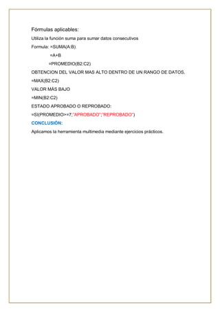 Fórmulas aplicables:
Utiliza la función suma para sumar datos consecutivos
Formula: =SUMA(A:B)
=A+B
=PROMEDIO(B2:C2)
OBTENCION DEL VALOR MAS ALTO DENTRO DE UN RANGO DE DATOS.
=MAX(B2:C2)
VALOR MÁS BAJO
=MIN(B2:C2)
ESTADO APROBADO O REPROBADO:
=SI(PROMEDIO>=7;”APROBADO”;”REPROBADO”)
CONCLUSIÓN:
Aplicamos la herramienta multimedia mediante ejercicios prácticos.
 