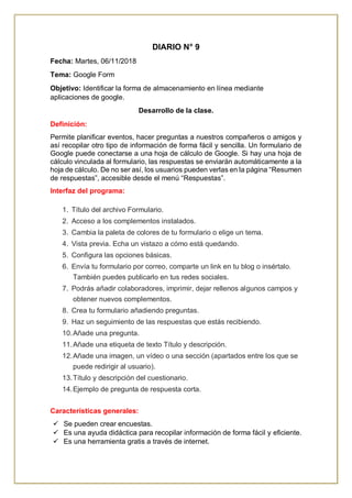 DIARIO N° 9
Fecha: Martes, 06/11/2018
Tema: Google Form
Objetivo: Identificar la forma de almacenamiento en línea mediante
aplicaciones de google.
Desarrollo de la clase.
Definición:
Permite planificar eventos, hacer preguntas a nuestros compañeros o amigos y
así recopilar otro tipo de información de forma fácil y sencilla. Un formulario de
Google puede conectarse a una hoja de cálculo de Google. Si hay una hoja de
cálculo vinculada al formulario, las respuestas se enviarán automáticamente a la
hoja de cálculo. De no ser así, los usuarios pueden verlas en la página “Resumen
de respuestas”, accesible desde el menú “Respuestas”.
Interfaz del programa:
1. Título del archivo Formulario.
2. Acceso a los complementos instalados.
3. Cambia la paleta de colores de tu formulario o elige un tema.
4. Vista previa. Echa un vistazo a cómo está quedando.
5. Configura las opciones básicas.
6. Envía tu formulario por correo, comparte un link en tu blog o insértalo.
También puedes publicarlo en tus redes sociales.
7. Podrás añadir colaboradores, imprimir, dejar rellenos algunos campos y
obtener nuevos complementos.
8. Crea tu formulario añadiendo preguntas.
9. Haz un seguimiento de las respuestas que estás recibiendo.
10.Añade una pregunta.
11.Añade una etiqueta de texto Título y descripción.
12.Añade una imagen, un vídeo o una sección (apartados entre los que se
puede redirigir al usuario).
13.Título y descripción del cuestionario.
14.Ejemplo de pregunta de respuesta corta.
Características generales:
 Se pueden crear encuestas.
 Es una ayuda didáctica para recopilar información de forma fácil y eficiente.
 Es una herramienta gratis a través de internet.
 