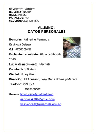 SEMESTRE: 2018 D2
No: AULA: B2-301
NIVEL: PRIMER
PARALELO: ‘’A’’
SECCIÓN: VESPERTINA
ALUMNO:
DATOS PERSONALES
Nombres: Katherine Fernanda
Espinoza Salazar
C.I.: 0750039430
Fecha de nacimiento: 20 de octubre de
2000
Lugar de nacimiento: Machala
Estado civil: Soltera
Ciudad: Huaquillas
Dirección: El Artesano, José María Urbina y Manabí.
Teléfono: 2998371
0995186587
Correo: kafer_epsa@hotmail.com
espinozak207@gmail.com
kespinoza9@utmachala.edu.ec
 