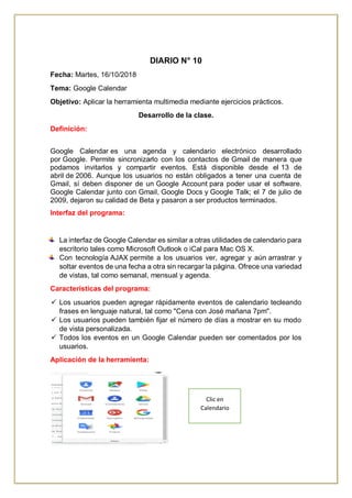 DIARIO N° 10
Fecha: Martes, 16/10/2018
Tema: Google Calendar
Objetivo: Aplicar la herramienta multimedia mediante ejercicios prácticos.
Desarrollo de la clase.
Definición:
Google Calendar es una agenda y calendario electrónico desarrollado
por Google. Permite sincronizarlo con los contactos de Gmail de manera que
podamos invitarlos y compartir eventos. Está disponible desde el 13 de
abril de 2006. Aunque los usuarios no están obligados a tener una cuenta de
Gmail, sí deben disponer de un Google Account para poder usar el software.
Google Calendar junto con Gmail, Google Docs y Google Talk; el 7 de julio de
2009, dejaron su calidad de Beta y pasaron a ser productos terminados.
Interfaz del programa:
La interfaz de Google Calendar es similar a otras utilidades de calendario para
escritorio tales como Microsoft Outlook o iCal para Mac OS X.
Con tecnología AJAX permite a los usuarios ver, agregar y aún arrastrar y
soltar eventos de una fecha a otra sin recargar la página. Ofrece una variedad
de vistas, tal como semanal, mensual y agenda.
Características del programa:
 Los usuarios pueden agregar rápidamente eventos de calendario tecleando
frases en lenguaje natural, tal como "Cena con José mañana 7pm".
 Los usuarios pueden también fijar el número de días a mostrar en su modo
de vista personalizada.
 Todos los eventos en un Google Calendar pueden ser comentados por los
usuarios.
Aplicación de la herramienta:
Clic en
Calendario
 
