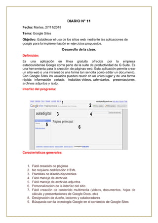 DIARIO N° 11
Fecha: Martes, 27/11/2018
Tema: Google Sites
Objetivo: Establecer el uso de los sitios web mediante las aplicaciones de
google para la implementación en ejercicios propuestos.
Desarrollo de la clase.
Definición:
Es una aplicación en línea gratuita ofrecida por la empresa
estadounidense Google como parte de la suite de productividad de G Suite. Es
una herramienta para la creación de páginas web. Esta aplicación permite crear
un sitio web o una intranet de una forma tan sencilla como editar un documento.
Con Google Sites los usuarios pueden reunir en un único lugar y de una forma
rápida información variada, incluidos vídeos, calendarios, presentaciones,
archivos adjuntos y texto.
Interfaz del programa:
Características generales:
1. Fácil creación de páginas
2. No requiere codificación HTML
3. Plantillas de diseño disponibles
4. Fácil manejo de archivos
5. Fácil manejo de archivos adjuntos
6. Personalización de la interfaz del sitio
7. Fácil creación de contenido multimedia (vídeos, documentos, hojas de
cálculo y presentaciones de Google Docs, etc)
8. Designación de dueño, lectores y colaboradores
9. Búsqueda con la tecnología Google en el contenido de Google Sites
 