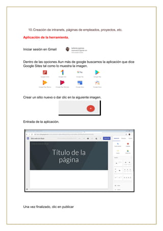 10.Creación de intranets, páginas de empleados, proyectos, etc.
Aplicación de la herramienta.
Iniciar sesión en Gmail
Dentro de las opciones Aun más de google buscamos la aplicación que dice
Google Sites tal como lo muestra la imagen.
Crear un sitio nuevo o dar clic en la siguiente imagen.
Entrada de la aplicación.
Una vez finalizado, clic en publicar
 