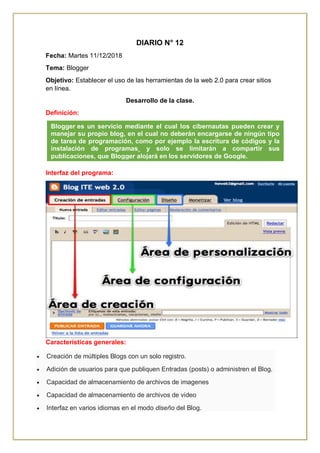 DIARIO N° 12
Fecha: Martes 11/12/2018
Tema: Blogger
Objetivo: Establecer el uso de las herramientas de la web 2.0 para crear sitios
en línea.
Desarrollo de la clase.
Definición:
Interfaz del programa:
Características generales:
 Creación de múltiples Blogs con un solo registro.
 Adición de usuarios para que publiquen Entradas (posts) o administren el Blog.
 Capacidad de almacenamiento de archivos de imagenes
 Capacidad de almacenamiento de archivos de video
 Interfaz en varios idiomas en el modo diseño del Blog.
Blogger es un servicio mediante el cual los cibernautas pueden crear y
manejar su propio blog, en el cual no deberán encargarse de ningún tipo
de tarea de programación, como por ejemplo la escritura de códigos y la
instalación de programas¸ y solo se limitarán a compartir sus
publicaciones, que Blogger alojará en los servidores de Google.
 