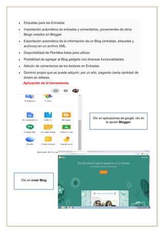  Etiquetas para las Entradas
 Importación automática de entradas y comentarios, provenientes de otros
Blogs creados en Blogger.
 Exportación automática de la información de un Blog (entradas, etiquetas y
archivos) en un archivo XML.
 Disponibilidad de Plantillas listas para utilizar.
 Posibilidad de agregar al Blog gadgets con diversas funcionalidades.
 Adición de comentarios de los lectores en Entradas.
 Dominio propio que se puede adquirir, por un año, pagando cierta cantidad de
dinero en dólares.
Aplicación de la herramienta.
Clic en aplicaciones de google, clic en
la opción Blogger.
Clic en crear Blog
 