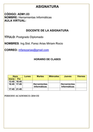 ASIGNATURA
CÓDIGO: ADM1.03
NOMBRE: Herramientas Informáticas
AULA VIRTUAL:
DOCENTE DE LA ASIGNATURA
TÍTULO: Postgrado Diplomado
NOMBRES: Ing.Sist. Farez Arias Miriam Rocio
CORREO: mfarezarias@gmail.com
HORARIO DE CLASES
PERIODO ACADEMICO: 2018 D2
Hora Lunes Martes Miércoles Jueves Viernes
Inicio Fin
13:45 16:45
Herramientas
Informáticas
Herramientas
Informáticas
16:45 17:45
17:45 21:45
 