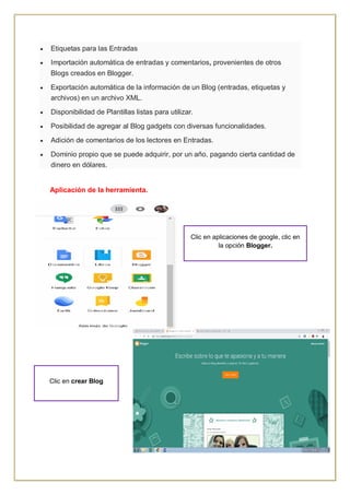  Etiquetas para las Entradas
 Importación automática de entradas y comentarios, provenientes de otros
Blogs creados en Blogger.
 Exportación automática de la información de un Blog (entradas, etiquetas y
archivos) en un archivo XML.
 Disponibilidad de Plantillas listas para utilizar.
 Posibilidad de agregar al Blog gadgets con diversas funcionalidades.
 Adición de comentarios de los lectores en Entradas.
 Dominio propio que se puede adquirir, por un año, pagando cierta cantidad de
dinero en dólares.
Aplicación de la herramienta.
Clic en aplicaciones de google, clic en
la opción Blogger.
Clic en crear Blog
 