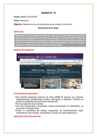 DIARIO N° 14
Fecha: Martes 18/12/2018
Tema: Slideshare
Objetivo: Determinar el uso de la aplicación para compartir información.
Desarrollo de la clase.
Definición:
Interfaz del programa:
Características generales:
Nos permite almacenar archivos de hasta 20MB de espacio con nuestras
presentaciones, añadiéndoles nombre, descripción y etiquetas. También se
admite la posibilidad de archivos en formato pdf.
No hay opciones de privacidad.
Una vez almacenada y procesada nuestra presentación en Slideshare, se
convierte en formato flash.
Existe la posibilidad de realizar búsquedas de presentaciones, dejar
comentarios a las mismas, compartirlas a través de correo electrónico.
Aplicación de la herramienta.
Slideshare es una plataforma de tipo web 2.0 que permite a los usuarios
almacenar diapositivas parecidas, por ejemplo, a las de Power Point, las
diapositivas slideshare pueden ser compartidas a los diferentes usuarios a
los que la información allí contenida podría interesarles, o bien en privado,
según las preferencias del usuario y el caso dado.
 