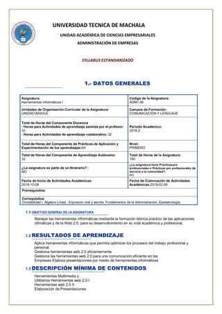 UNIVERSIDAD TECNICA DE MACHALA
UNIDAD ACADÉMICA DE CIENCIAS EMPRESARIALES
ADMINISTRACIÓN DE EMPRESAS
SYLLABUS ESTANDARIZADO
1.- DATOS GENERALES
Asignatura:
Herramientas Informáticas I
Código de la Asignatura:
ADM1.06
Unidades de Organización Curricular de la Asignatura:
UNIDAD BÁSICA
Campos de Formación:
COMUNICACIÓN Y LENGUAJE
Total de Horas del Componente Docencia
- Horas para Actividades de aprendizaje asistida por el profesor:
32
- Horas para Actividades de aprendizaje colaborativo: 32
Periodo Académico:
2018-2
Total de Horas del Componente de Prácticas de Aplicación y
Experimentación de los aprendizajes:64
Nivel:
PRIMERO
Total de Horas del Componente de Aprendizaje Autónomo:
32
Total de Horas de la Asignatura:
160
¿La asignatura es parte de un Itinerario? :
NO
¿La asignatura tiene Prácticaspre
profesionales o Prácticas pre profesionales de
servicio a la comunidad?:
NO
Fecha de Inicio de Actividades Académicas:
2018-10-08
Fecha de Culminación de Actividades
Académicas:2019-02-09
Prerrequisitos:
Correquisitos:
Contabilidad I, Algebra Lineal , Expresión oral y escrita, Fundamentos de la Administración, Epistemología
1.1 OBJETIVO GENERAL DE LA ASIGNATURA
Manejar las herramientas informáticas mediante la formación teórica práctico de las aplicaciones
ofimáticas y de la Web 2.0, para su desenvolvimiento en su vida académica y profesional.
1.2 RESULTADOS DE APRENDIZAJE
Aplica herramientas informáticas que permita optimizar los procesos del trabajo profesional y
personal.
Gestiona herramientas web 2.0 eficientemente
Gestiona las herramientas web 2.0 para una comunicación eficiente en las
Empresas Elabora presentaciones por medio de herramientas informáticas
1.3 DESCRIPCIÓN MÍNIMA DE CONTENIDOS
Herramientas Multimedia y
Utilitarios Herramientas web 2.0 I
Herramientas web 2.0 II
Elaboración de Presentaciones
 