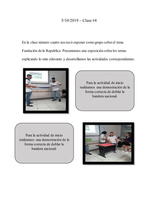 5/10/2019 – Clase #4
En la clase número cuatro nos tocó exponer como grupo sobreel tema
Fundación de la Republica. Presentamos una exposición sobrelos temas
explicando lo más relevante y desarrollamos las actividades correspondientes.
Para la actividad de inicio
realizamos una demostración de la
forma correcta de doblar la
bandera nacional.
Para la actividad de inicio
realizamos una demostración de la
forma correcta de doblar la
bandera nacional.
 