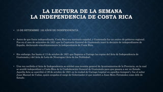 LA LECTURA DE LA SEMANA
LA INDEPENDENCIA DE COSTA RICA
• 15 DE SETIEMBRE: 192 AÑOS DE INDEPENDENCIA
• Antes de que fuera independizada, Costa Rica era territorio español, y Guatemala fue un centro de gobierno regional.
Fue en el mes de setiembre de 1821 que la Capitanía General de Guatemala tomó la decisión de independizarse de
España, declarando simultáneamente la independencia de Costa Rica.
• Sin embargo, fue hasta el 13 de octubre de 1821 que llegaron a Cartago las copias del Acta de Independencia de
Guatemala y del Acta de León de Nicaragua (Acta de los Nublados).
• Una vez recibida el Acta de Independencia se celebró una reunión general de Ayuntamientos de la Provincia, en la cual
se acordó independizar a Costa Rica de la Confederación General de Guatemala para que pasara a ser un Estado.
Aquella Acta se suscribió el 29 de octubre de 1821 en la ciudad de Cartago (capital en aquellos tiempos) y fue el señor
Juan Manuel de Cañas, quien ocupaba el cargo de Gobernador el que nombró a Juan Mora Fernández como Jefe de
Estado.
 