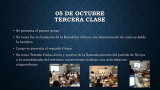 05 DE OCTUBRE
TERCERA CLASE
• Se presenta el primer grupo
• Su tema fue la fundación de la Republica relizan una demostración de como se dobla
la bandera
• Luego se presenta el segundo Grupo
• Su tema Tratado Cañas Jerez y aportes de la llamada anexión del partido de Nicoya
a la consolidación del territorio costarricense realizan una actividad con
rompecabezas
 