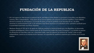 FUNDACIÓN DE LA REPUBLICA
• El 31 de agosto de 1848 durante el gobierno del Dr. José María Castro Madriz, se proclamó a Costa Rica como República
unitaria, libre e independiente. Como parte de los nuevos símbolos que requería la naciente república, Castro Madriz
decretó la creación de una bandera y un escudo de armas, el cual fue grabado en las monedas de oro y de plata.
Asimismo se institucionalizó el día 15 de setiembre como fiesta nacional en el calendario cívico- patriótico quedando para
la posteridad instaurada esta Fiesta Nacional.
• Mediante Decreto Nº XV, del 31 de agosto de 1848 que sustituyó el título de Estado por el de República, se descartaba
cualquier posibilidad de volver a formar parte de las “Provincias Unidas del Centro de América” y se iniciaba un proceso
de afirmación de Costa Rica como una comunidad viable, capaz de adquirir los atributos de “nación” como un país
independiente, inserto en el conjunto de las naciones, con capacidad de establecer relaciones por sí misma con el mundo
exterior.
 