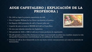 AUGE CAFETALERO ( EXPLICACIÓN DE LA
PROFESORA )
• En 1845 se logra la primera exportación de café
• Por el Capitán William Le La Cheur con destino a Londres
• Se Exporto 5505 quintales de café a 8 pesos cada uno
• A partir de esto se inicia el BOOM del Café en Costa Rica
• Se crea una relación estrecha con Inglaterra
• Del periodo de 1840 a 1890 el café era el único producto de exportación
• El café permite a Costa Rica formarse su lugar en el mercado mundial sino también mejora la vida
del pueblo Costarricense convirtiéndose en un emblema de nuestro país
• Gracias al café se da el desarrollo en de una basta red de comunicaciones así como la contrición de
ferrocarriles
 