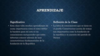 APRENDIZAJE
Significativo
• Esta clase tubo muchos aprendizajes de
suma importancia como el como doblar
la bandera para mi esto es un
conocimiento enriquecedor que todos
deberían conocer además de lasa
características fundamentales de la
fundación de la Republica
Reflexión de la Clase
• La falta de conocimiento que se tiene en
el pueblo Costarricense acerca de temas
tan importantes como la fundación de
la republica o la anexión del partido de
Nicoya
 