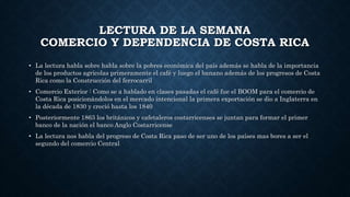 LECTURA DE LA SEMANA
COMERCIO Y DEPENDENCIA DE COSTA RICA
• La lectura habla sobre habla sobre la pobres económica del país además se habla de la importancia
de los productos agrícolas primeramente el café y luego el banano además de los progresos de Costa
Rica como la Construcción del ferrocarril
• Comercio Exterior : Como se a hablado en clases pasadas el café fue el BOOM para el comercio de
Costa Rica posicionándolos en el mercado intencional la primera exportación se dio a Inglaterra en
la década de 1830 y creció hasta los 1840
• Posteriormente 1863 los británicos y cafetaleros costarricenses se juntan para formar el primer
banco de la nación el banco Anglo Costarricense
• La lectura nos habla del progreso de Costa Rica paso de ser uno de los países mas bores a ser el
segundo del comercio Central
 