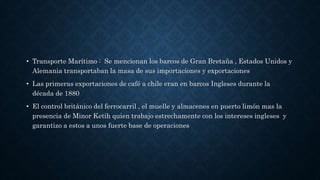 • Transporte Marítimo : Se mencionan los barcos de Gran Bretaña , Estados Unidos y
Alemania transportaban la masa de sus importaciones y exportaciones
• Las primeras exportaciones de café a chile eran en barcos Ingleses durante la
década de 1880
• El control británico del ferrocarril , el muelle y almacenes en puerto limón mas la
presencia de Minor Ketih quien trabajo estrechamente con los intereses ingleses y
garantizo a estos a unos fuerte base de operaciones
 