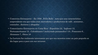 • Comercios Extranjeros : En 1858 , Felix Belly , noto que una característica
sorprendente era que todos eran mercaderes o productores de café , ministros ,
consueles , doctores y abogados
• Comerciantes Extranjeros en Costa Rica : Españoles 22, Ingleses 13,
Norteamericanos 12 , Colombianos ( incluyendo panameños ) 10 , Franceses 6 ,
Alemanes 7 , Otros 18
• La Lectura fue realmente interesante por que nos muestra como un país pequeño se
dio lugar poco a poco con sus recursos
 