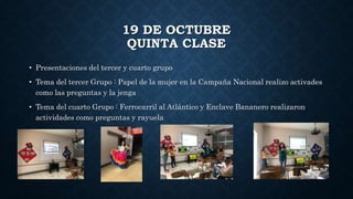 19 DE OCTUBRE
QUINTA CLASE
• Presentaciones del tercer y cuarto grupo
• Tema del tercer Grupo : Papel de la mujer en la Campaña Nacional realizo activades
como las preguntas y la jenga
• Tema del cuarto Grupo : Ferrocarril al Atlántico y Enclave Bananero realizaron
actividades como preguntas y rayuela
 