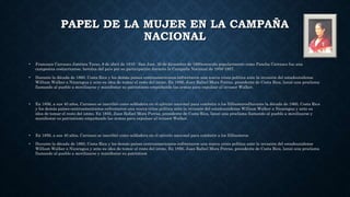 PAPEL DE LA MUJER EN LA CAMPAÑA
NACIONAL
• Francisca Carrasco Jiménez Taras, 8 de abril de 1816 - San José, 30 de diciembre de 1890conocida popularmente como Pancha Carrasco fue una
campesina costarricense, heroína del país por su participación durante la Campaña Nacional de 1856-1857.
• Durante la década de 1860, Costa Rica y los demás países centroamericanos enfrentaron una nueva crisis política ante la invasión del estadounidense
William Walker a Nicaragua y ante su idea de tomar el resto del istmo. En 1856, Juan Rafael Mora Porras, presidente de Costa Rica, lanzó una proclama
llamando al pueblo a movilizarse y manifestar su patriotismo empuñando las armas para expulsar al invasor Walker.
• En 1856, a sus 40 años, Carrasco se inscribió como soldadera en el ejército nacional para combatir a los filibusterosDurante la década de 1860, Costa Rica
y los demás países centroamericanos enfrentaron una nueva crisis política ante la invasión del estadounidense William Walker a Nicaragua y ante su
idea de tomar el resto del istmo. En 1856, Juan Rafael Mora Porras, presidente de Costa Rica, lanzó una proclama llamando al pueblo a movilizarse y
manifestar su patriotismo empuñando las armas para expulsar al invasor Walker.
• En 1856, a sus 40 años, Carrasco se inscribió como soldadera en el ejército nacional para combatir a los filibusteros
• Durante la década de 1860, Costa Rica y los demás países centroamericanos enfrentaron una nueva crisis política ante la invasión del estadounidense
William Walker a Nicaragua y ante su idea de tomar el resto del istmo. En 1856, Juan Rafael Mora Porras, presidente de Costa Rica, lanzó una proclama
llamando al pueblo a movilizarse y manifestar su patriotism
 