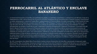 FERROCARRIL AL ATLÁNTICO Y ENCLAVE
BANANERO
• La historia del ferrocarril en Costa Rica está profundamente ligada a su desarrollo socioeconómico y comenzó hace casi 200 años. Luego de la
independencia en 1821, ante la ausencia de un puerto en el Caribe, el transporte de las mercancías para el comercio nacional e internacional
se realizó, primeramente, a través del Camino Real, y posteriormente, el Camino de Mulas, los cuales comunicaban el Valle Central de Costa
Rica con la ciudad de Puntarenas, principal puerto del Pacífico, y con Nicaragua y Panamá. A partir de los años 1840, se empezó a dar un
auge del cultivo del café, el cual llegó a convertirse en el producto de exportación más importante del país, desarrollándose un modelo
agroexportador que propició el desarrollo del país, vendiéndose el producto principalmente a Inglaterra. No obstante, el transporte del café
desde la Meseta Central hasta el puerto de Puntarenas requería de un gravoso viaje de tres días en carreta atravesando los montes del
Aguacate, enfrentando caminos en mal estado y llenos de peligros. A esto se sumaba que, el precio del flete desde Puntarenas hasta Europa
implicaba un aumento de los costos y una menor ganancia, además de un viaje más prolongado (casi medio años), dado que el viaje por barco
implicaba bordear el Cabo de Hornos, mientras que la travesía por el Atlántico tomaba solamente seis semanas. El primer intento de abrir
un camino hacia el Caribe se dio durante el gobierno de Braulio Carrillo Colina, cuando en 1843 abrió el llamado Camino de Carrillo, una
trocha destinada a abrir una vía que llegase hasta el río Sarapiquí y de este modo conectarse con Matina y el puerto nicaragüense de San
Juan del Norte.
• En 1857, el presidente Juan Rafael Mora Porras firmó el primer contrato ferrocarrilero de Costa Rica, concesionado al empresario inglés
Richard Farrer. Éste, sin embargo, únicamente construyó una línea férrea entre Puntarenas y el poblado de Barranca, en el cual funcionó un
burrocarril, el cual no funcionó más de un año. En 1869, el presidente Jesús Jiménez Zamora, mediante su ministro de Fomento Eusebio
Figueroa, firmó un contrato con el inglés Edward Reilly, pero la obra nunca se llevó a cabo por falta de financiamiento.
 