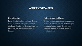 APRENDIZAJES
Significativo
• Para el principal aprendizaje de esta
clase es como las mujeres sacaron
adelante el país y el desarrollo de un
producto tan importante como el
banano
Reflexión de la Clase
• El poco reconocimiento de las mujeres
en todo momento y el del maltrato que
sufrieron las personas de color que
vinieron a nuestro país en busca de
oportunidades
 