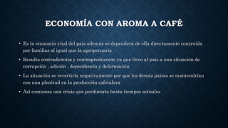 ECONOMÍA CON AROMA A CAFÉ
• Es la economía vital del país además se dependerá de ella directamente contruida
por familias al igual que la agropecuaria
• Resulto contradictoria y contraproducente ya que llevo al país a una situación de
corrupción , adición , dependencia y deformación
• La situación se revertiría negativamente por que los demás países se mantendrían
con una plenitud en la producción cafetalera
• Así comienza una crisis que perduraría hasta tiempos actuales
 